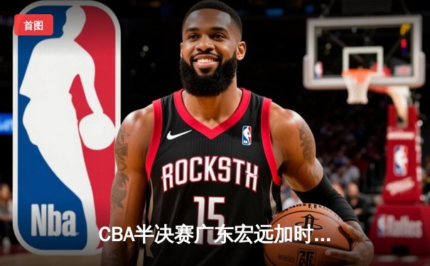 CBA半决赛广东宏远加时险胜辽宁本钢 赵睿关键三分锁定胜局
