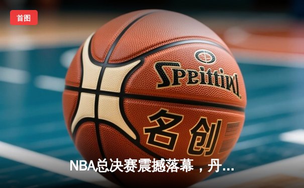 NBA总决赛震撼落幕，丹佛掘金首夺总冠军约基奇荣膺FMVP