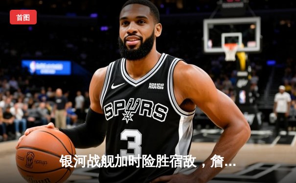 银河战舰加时险胜宿敌，詹姆斯三双创历史助湖人夺赛点