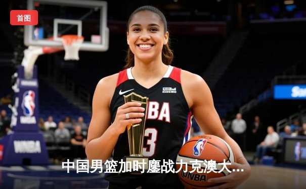 中国男篮加时鏖战力克澳大利亚，周琦28+15主宰内线